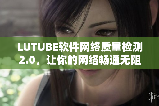 LUTUBE軟件網(wǎng)絡(luò)質(zhì)量檢測2.0，讓你的網(wǎng)絡(luò)暢通無阻！