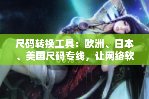 尺碼轉(zhuǎn)換工具：歐洲、日本、美國尺碼專線，讓網(wǎng)絡(luò)軟件用戶無憂購物！
