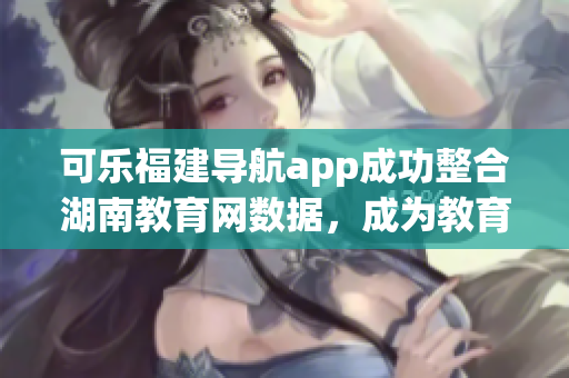 可樂福建導航app成功整合湖南教育網數據，成為教育行業新寵-記者發現