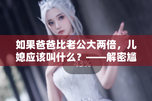 如果爸爸比老公大兩倍，兒媳應(yīng)該叫什么？——解密尷尬的稱謂選擇