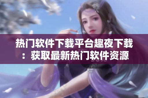 熱門軟件下載平臺趣夜下載：獲取最新熱門軟件資源