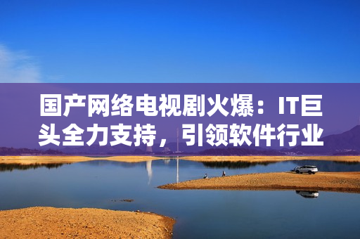 國產網絡電視劇火爆：IT巨頭全力支持，引領軟件行業新浪潮