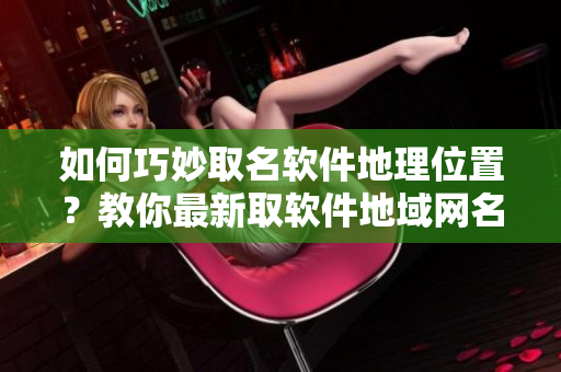 如何巧妙取名軟件地理位置？教你最新取軟件地域網名技巧