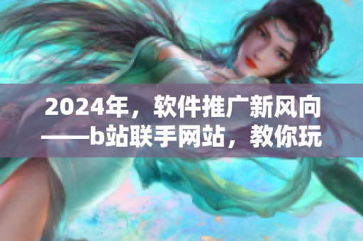 2024年，軟件推廣新風(fēng)向——b站聯(lián)手網(wǎng)站，教你玩轉(zhuǎn)網(wǎng)絡(luò)軟件