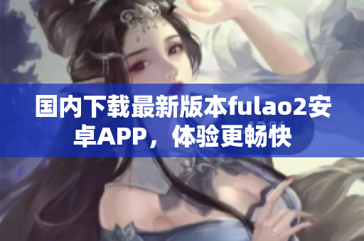 國(guó)內(nèi)下載最新版本fulao2安卓APP，體驗(yàn)更暢快