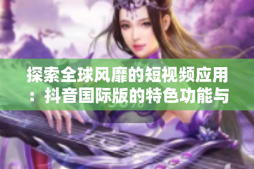 探索全球風(fēng)靡的短視頻應(yīng)用：抖音國(guó)際版的特色功能與使用心得