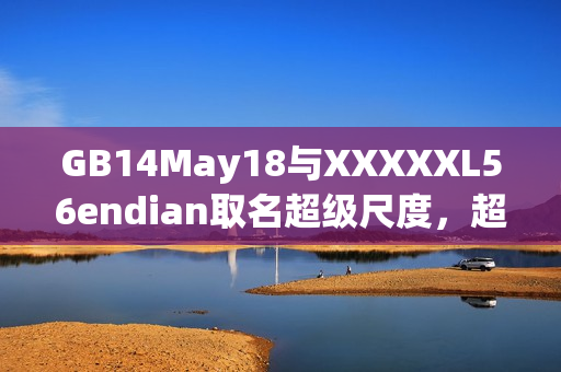 GB14May18與XXXXXL56endian取名超級(jí)尺度，超過(guò)小端序的界限