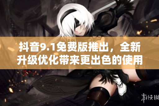 抖音9.1免費版推出，全新升級優化帶來更出色的使用體驗！