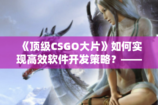 《頂級CSGO大片》如何實現高效軟件開發策略？——實用經驗分享