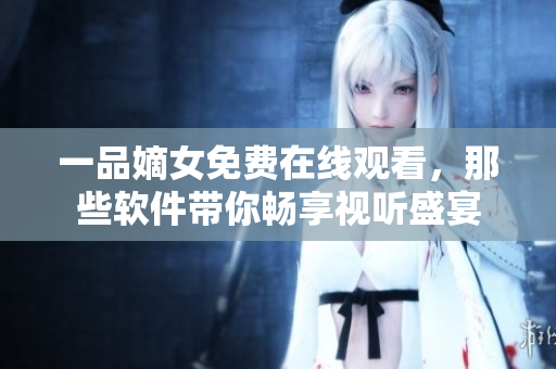 一品嫡女免費(fèi)在線觀看，那些軟件帶你暢享視聽(tīng)盛宴