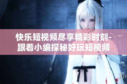 快樂短視頻盡享精彩時刻-跟著小編探秘好玩短視頻
