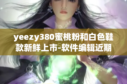 yeezy380蜜桃粉和白色鞋款新鮮上市-軟件編輯近期深度測評