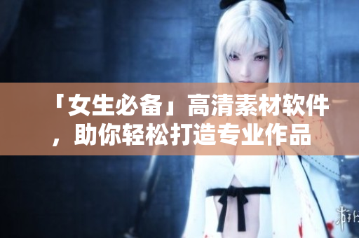 「女生必備」高清素材軟件，助你輕松打造專業作品