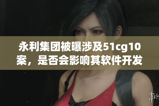 永利集團被曝涉及51cg10案，是否會影響其軟件開發業務？