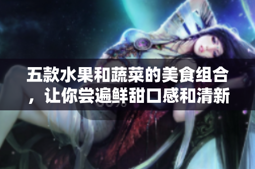 五款水果和蔬菜的美食組合，讓你嘗遍鮮甜口感和清新香氣！