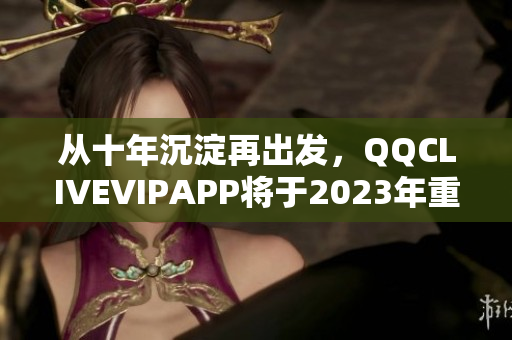 從十年沉淀再出發(fā)，QQCLIVEVIPAPP將于2023年重磅發(fā)布！