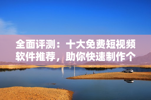 全面評測：十大免費短視頻軟件推薦，助你快速制作個性化短視頻！