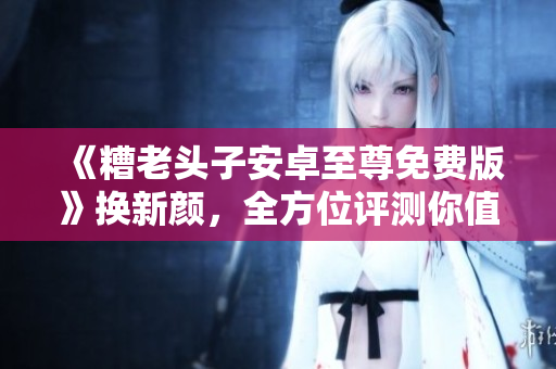 《糟老頭子安卓至尊免費版》換新顏，全方位評測你值得擁有的軟件