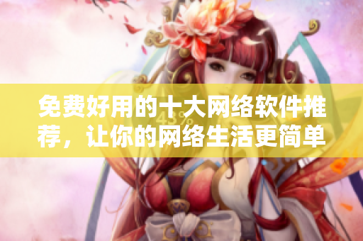 免費好用的十大網絡軟件推薦，讓你的網絡生活更簡單高效！