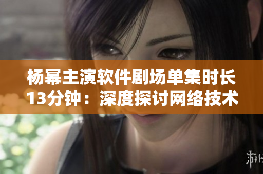 楊冪主演軟件劇場單集時(shí)長13分鐘：深度探討網(wǎng)絡(luò)技術(shù)創(chuàng)新