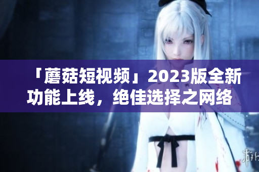 「蘑菇短視頻」2023版全新功能上線，絕佳選擇之網(wǎng)絡(luò)視頻編寫工具