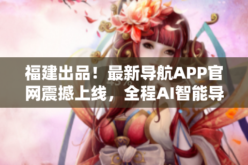 福建出品！最新導航APP官網震撼上線，全程AI智能導航體驗！