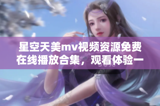 星空天美m(xù)v視頻資源免費(fèi)在線播放合集，觀看體驗(yàn)一流