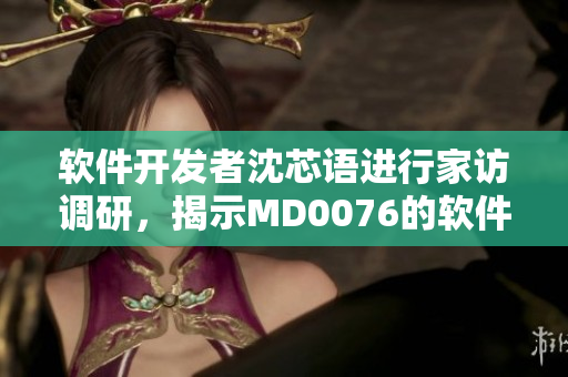軟件開發者沈芯語進行家訪調研，揭示MD0076的軟件開發寶典