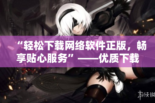 “輕松下載網絡軟件正版，暢享貼心服務”——優質下載平臺推薦