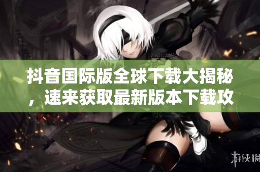 抖音國際版全球下載大揭秘，速來獲取最新版本下載攻略！