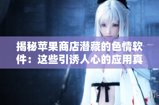 揭秘蘋果商店潛藏的色情軟件：這些引誘人心的應(yīng)用真相令人咋舌！
