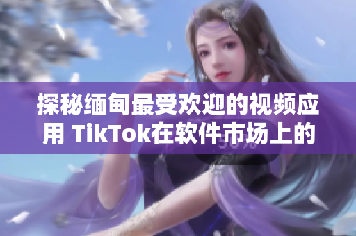 探秘緬甸最受歡迎的視頻應(yīng)用 TikTok在軟件市場(chǎng)上的下載現(xiàn)狀