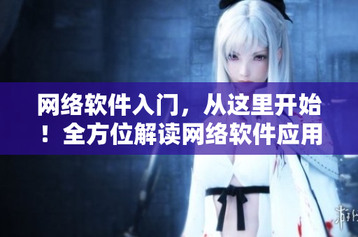 網(wǎng)絡(luò)軟件入門，從這里開始！全方位解讀網(wǎng)絡(luò)軟件應(yīng)用與開發(fā)