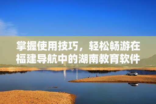 掌握使用技巧，輕松暢游在福建導航中的湖南教育軟件