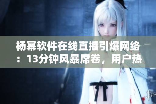 楊冪軟件在線直播引爆網(wǎng)絡(luò)：13分鐘風(fēng)暴席卷，用戶熱情高漲