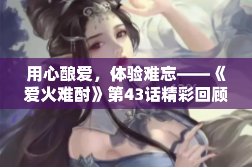 用心釀愛，體驗難忘——《愛火難酎》第43話精彩回顧