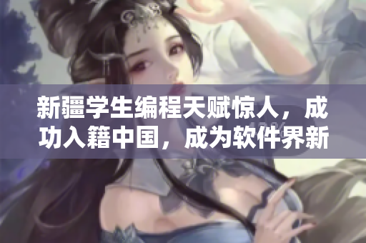 新疆學生編程天賦驚人，成功入籍中國，成為軟件界新秀