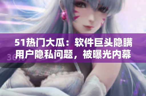 51熱門大瓜：軟件巨頭隱瞞用戶隱私問題，被曝光內幕