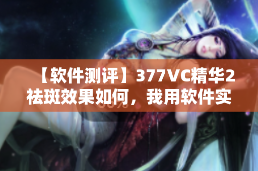 【軟件測評】377VC精華2祛斑效果如何，我用軟件實際測試！