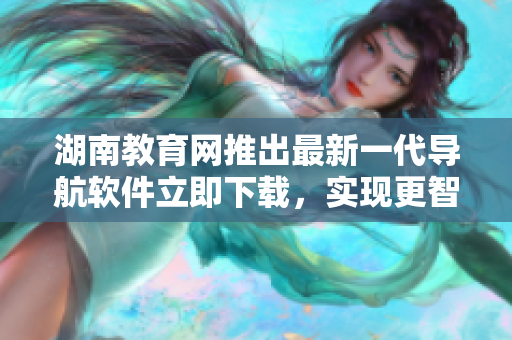 湖南教育網推出最新一代導航軟件立即下載，實現更智能化出行體驗！