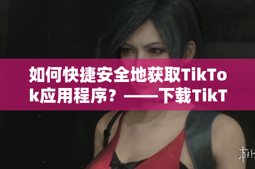 如何快捷安全地獲取TikTok應用程序？——下載TikTok的最佳方式！