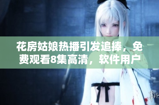花房姑娘熱播引發追捧，免費觀看8集高清，軟件用戶搶先體驗