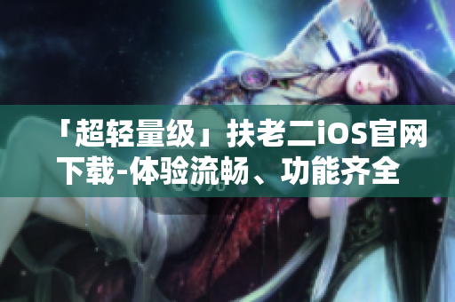 「超輕量級(jí)」扶老二iOS官網(wǎng)下載-體驗(yàn)流暢、功能齊全的優(yōu)質(zhì)軟件