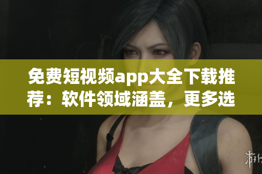 免費短視頻app大全下載推薦：軟件領域涵蓋，更多選擇不只是主流！