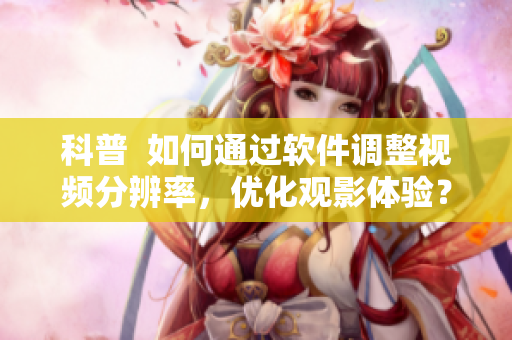 科普  如何通過軟件調整視頻分辨率，優化觀影體驗？