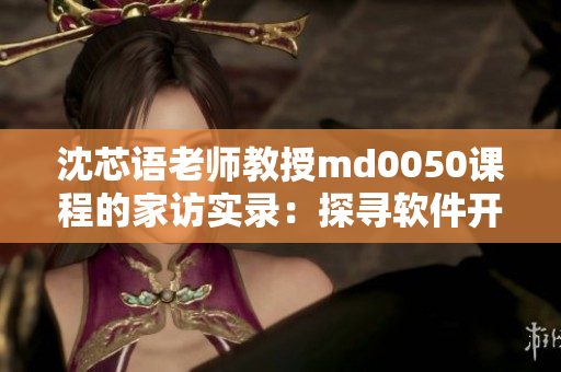 沈芯語(yǔ)老師教授md0050課程的家訪實(shí)錄：探尋軟件開發(fā)背后的故事