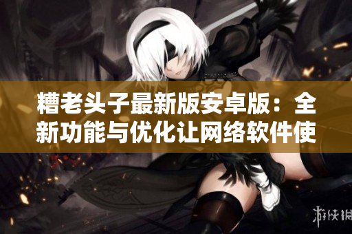 糟老頭子最新版安卓版：全新功能與優(yōu)化讓網(wǎng)絡(luò)軟件使用更便捷