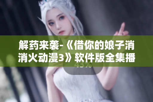 解藥來襲-《借你的娘子消消火動漫3》軟件版全集播放情況解析