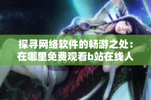 探尋網絡軟件的暢游之處：在哪里免費觀看b站在線人數？