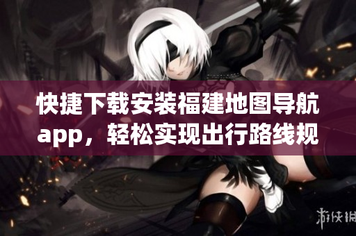 快捷下載安裝福建地圖導(dǎo)航app，輕松實(shí)現(xiàn)出行路線規(guī)劃